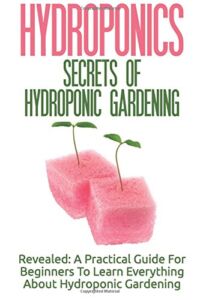 Hydroponics: Secrets Of Hydroponic Gardening – A Practical Guide For Beginners To Learn Everything About Hydroponic Gardening